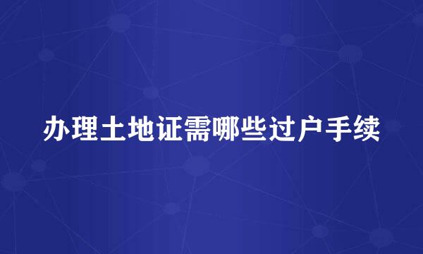 办理土地证需哪些过户手续