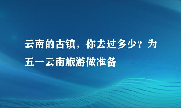 云南的古镇，你去过多少？为五一云南旅游做准备