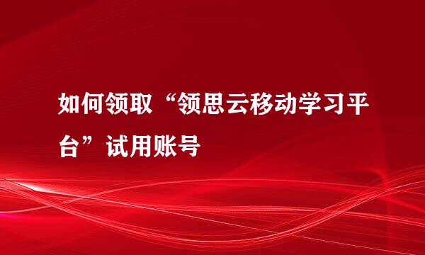 如何领取“领思云移动学习平台”试用账号