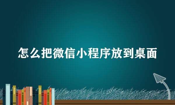 怎么把微信小程序放到桌面