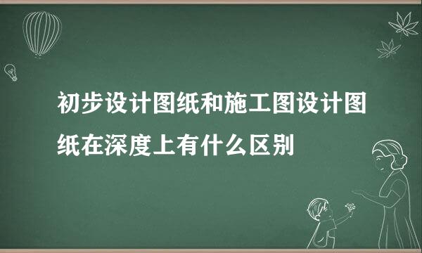 初步设计图纸和施工图设计图纸在深度上有什么区别