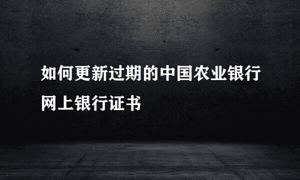 如何更新过期的中国农业银行网上银行证书