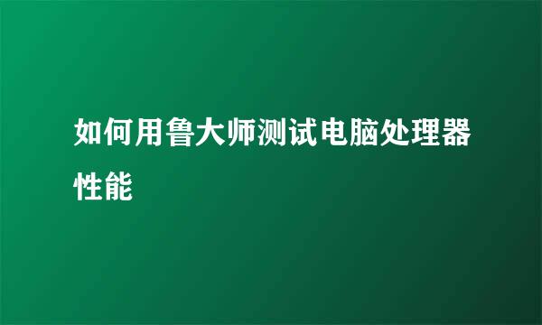 如何用鲁大师测试电脑处理器性能