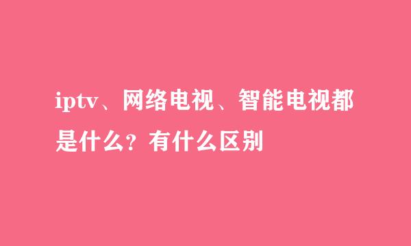 iptv、网络电视、智能电视都是什么？有什么区别