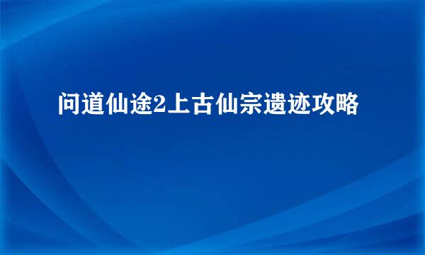 问道仙途2上古仙宗遗迹攻略