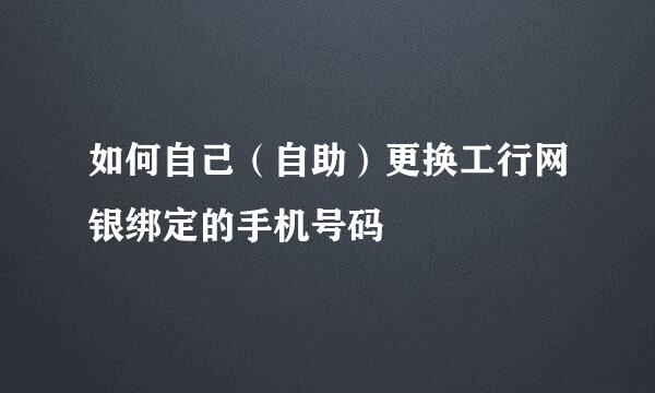 如何自己（自助）更换工行网银绑定的手机号码