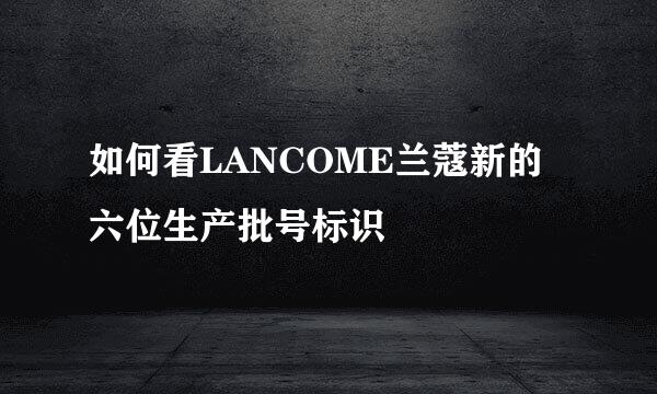 如何看LANCOME兰蔻新的六位生产批号标识