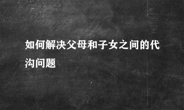 如何解决父母和子女之间的代沟问题