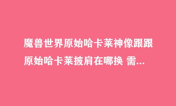 魔兽世界原始哈卡莱神像跟跟原始哈卡莱披肩在哪换 需要什么条件