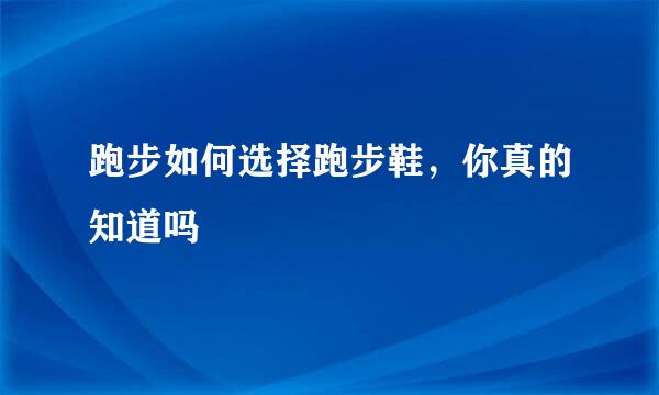 跑步如何选择跑步鞋，你真的知道吗