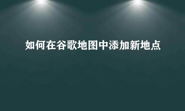 如何在谷歌地图中添加新地点