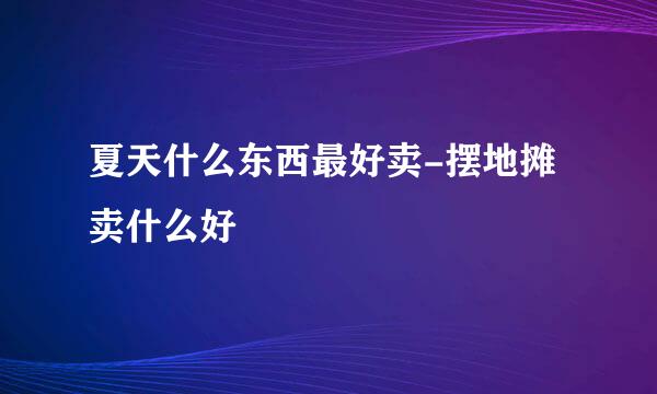 夏天什么东西最好卖-摆地摊卖什么好