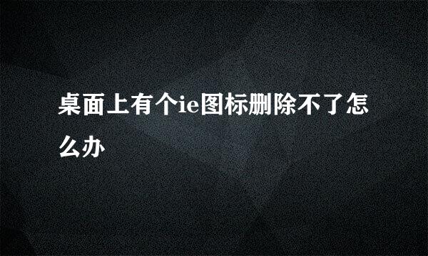 桌面上有个ie图标删除不了怎么办