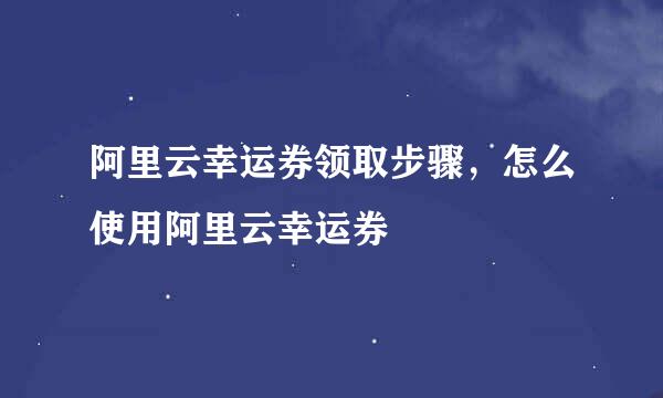 阿里云幸运券领取步骤，怎么使用阿里云幸运券