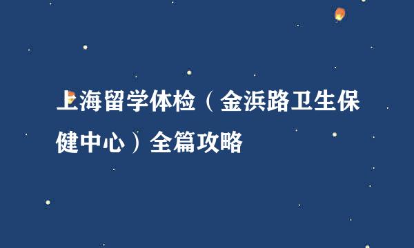 上海留学体检（金浜路卫生保健中心）全篇攻略