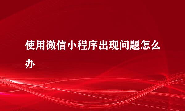 使用微信小程序出现问题怎么办