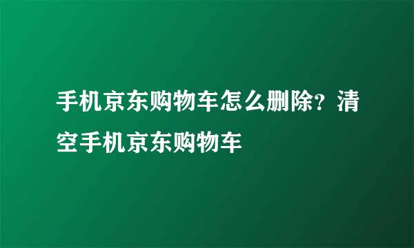 手机京东购物车怎么删除？清空手机京东购物车