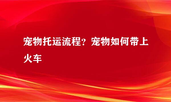 宠物托运流程？宠物如何带上火车