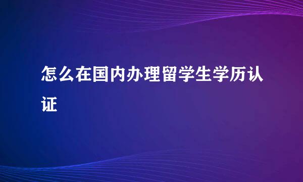 怎么在国内办理留学生学历认证 