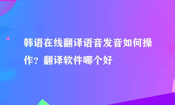 韩语在线翻译语音发音如何操作？翻译软件哪个好