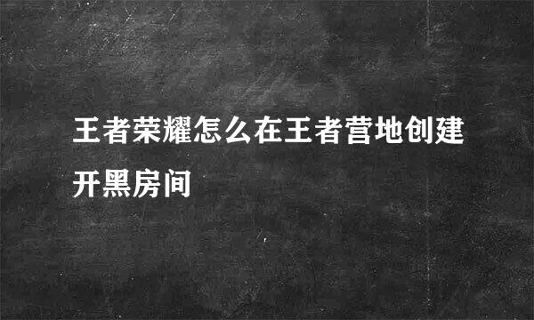 王者荣耀怎么在王者营地创建开黑房间