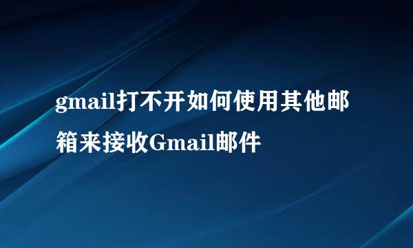 gmail打不开如何使用其他邮箱来接收Gmail邮件