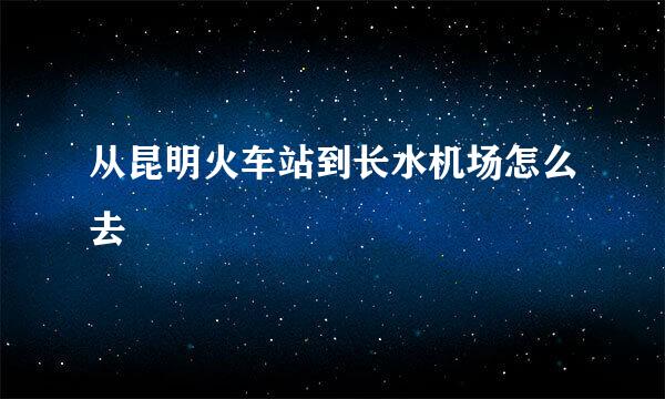 从昆明火车站到长水机场怎么去