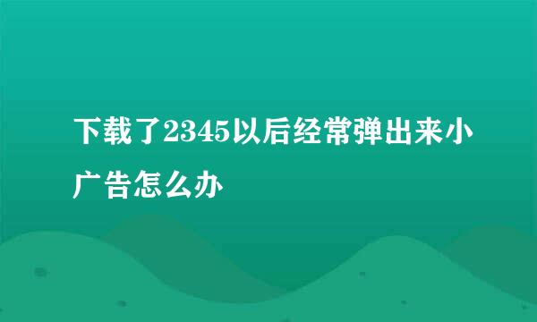 下载了2345以后经常弹出来小广告怎么办