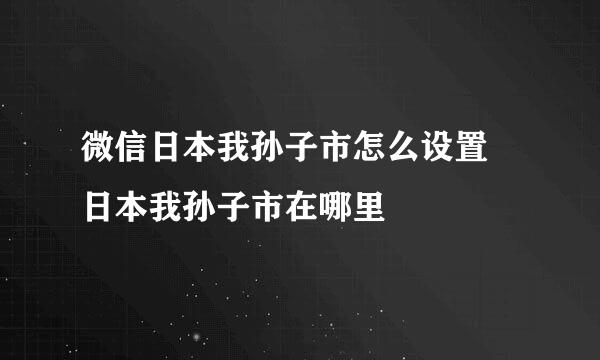 微信日本我孙子市怎么设置 日本我孙子市在哪里