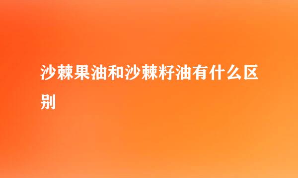 沙棘果油和沙棘籽油有什么区别