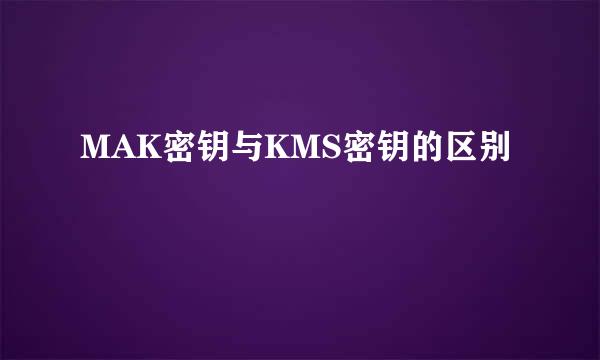 MAK密钥与KMS密钥的区别