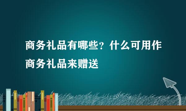 商务礼品有哪些？什么可用作商务礼品来赠送