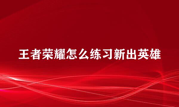 王者荣耀怎么练习新出英雄