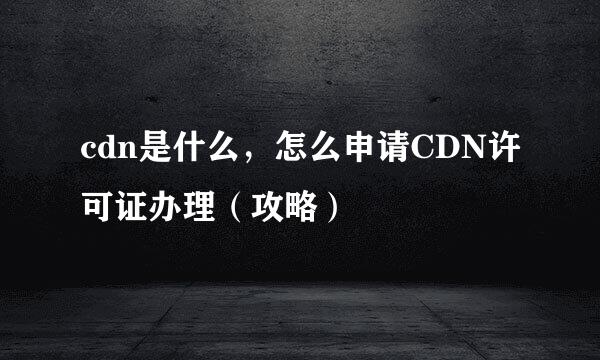 cdn是什么，怎么申请CDN许可证办理（攻略）