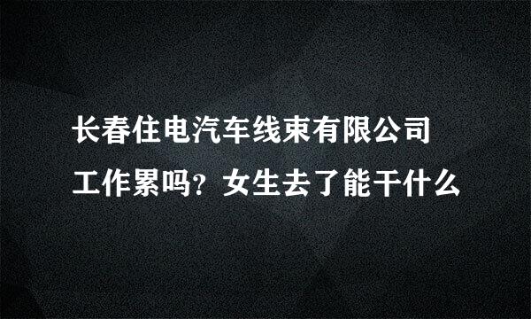 长春住电汽车线束有限公司 工作累吗？女生去了能干什么