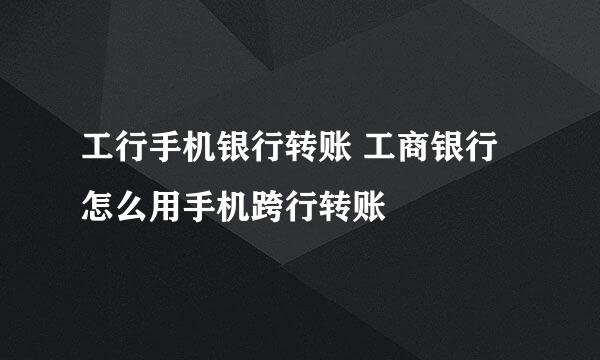 工行手机银行转账 工商银行怎么用手机跨行转账