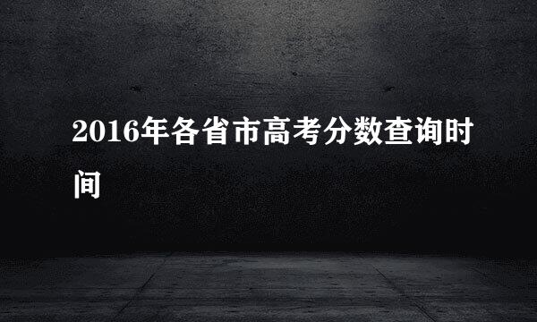 2016年各省市高考分数查询时间