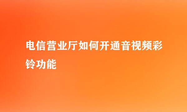 电信营业厅如何开通音视频彩铃功能