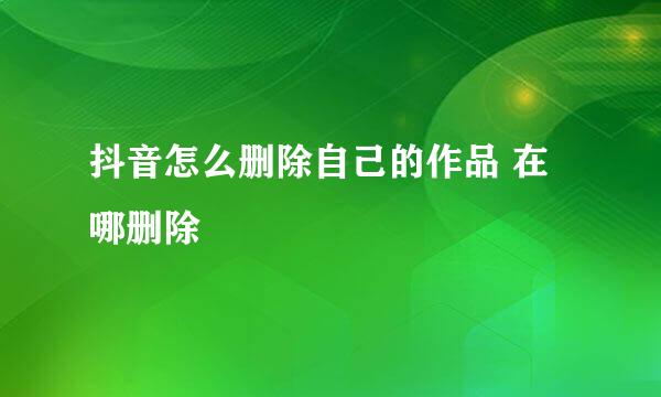 抖音怎么删除自己的作品 在哪删除