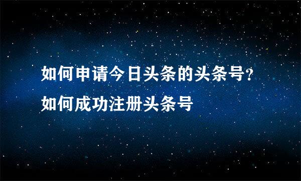 如何申请今日头条的头条号？如何成功注册头条号