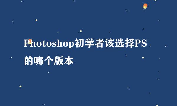 Photoshop初学者该选择PS的哪个版本