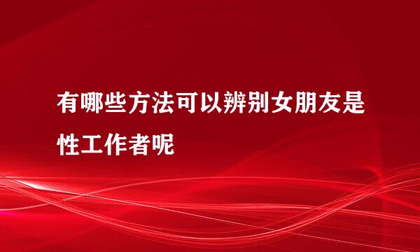 有哪些方法可以辨别女朋友是性工作者呢