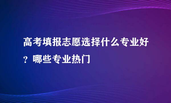 高考填报志愿选择什么专业好？哪些专业热门