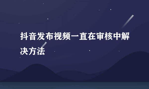 抖音发布视频一直在审核中解决方法