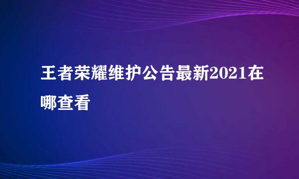 王者荣耀维护公告最新2021在哪查看