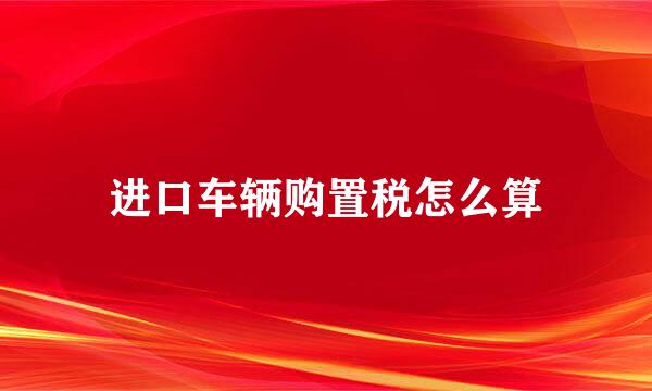 进口车辆购置税怎么算