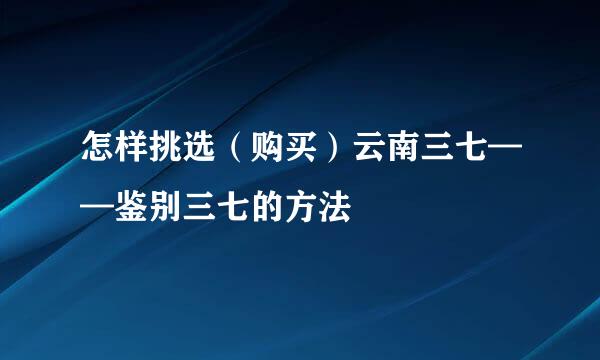 怎样挑选（购买）云南三七——鉴别三七的方法