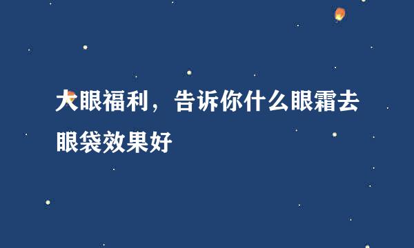 大眼福利，告诉你什么眼霜去眼袋效果好