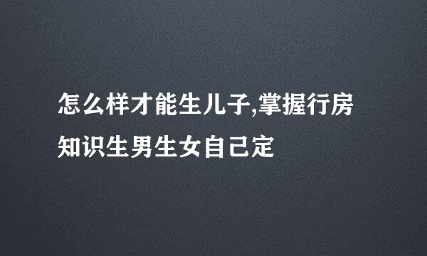 怎么样才能生儿子,掌握行房知识生男生女自己定