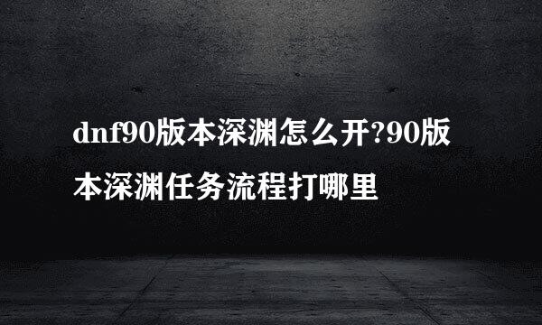 dnf90版本深渊怎么开?90版本深渊任务流程打哪里